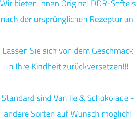 Wir bieten Ihnen Original DDR-Softeis nach der ursprünglichen Rezeptur an.   Lassen Sie sich von dem Geschmack in Ihre Kindheit zurückversetzen!!!  Standard sind Vanille & Schokolade - andere Sorten auf Wunsch möglich!