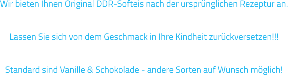 Wir bieten Ihnen Original DDR-Softeis nach der ursprünglichen Rezeptur an.   Lassen Sie sich von dem Geschmack in Ihre Kindheit zurückversetzen!!!  Standard sind Vanille & Schokolade - andere Sorten auf Wunsch möglich!